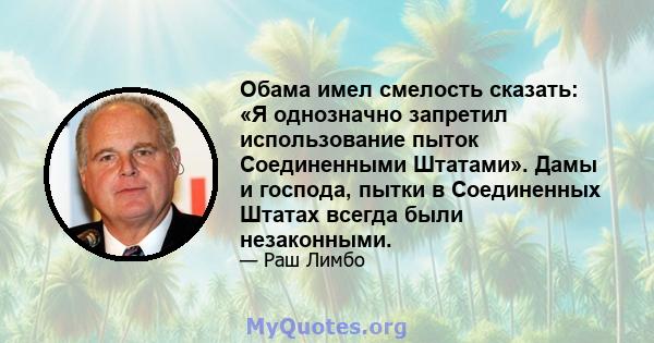 Обама имел смелость сказать: «Я однозначно запретил использование пыток Соединенными Штатами». Дамы и господа, пытки в Соединенных Штатах всегда были незаконными.