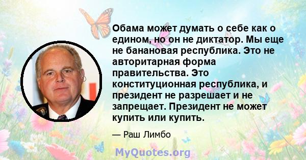 Обама может думать о себе как о едином, но он не диктатор. Мы еще не банановая республика. Это не авторитарная форма правительства. Это конституционная республика, и президент не разрешает и не запрещает. Президент не