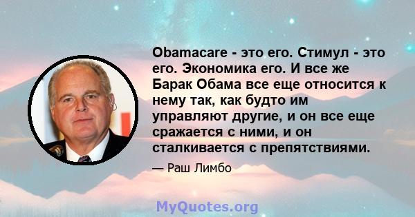 Obamacare - это его. Стимул - это его. Экономика его. И все же Барак Обама все еще относится к нему так, как будто им управляют другие, и он все еще сражается с ними, и он сталкивается с препятствиями.