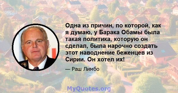 Одна из причин, по которой, как я думаю, у Барака Обамы была такая политика, которую он сделал, была нарочно создать этот наводнение беженцев из Сирии. Он хотел их!