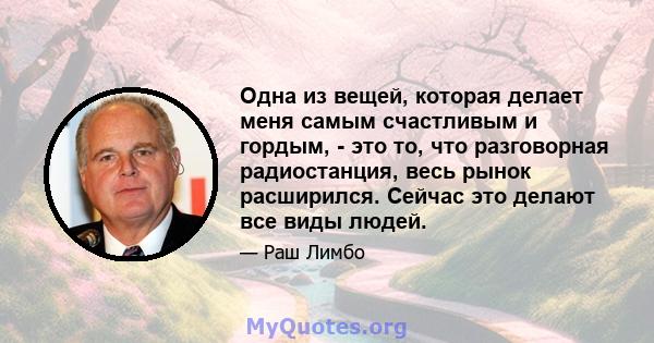 Одна из вещей, которая делает меня самым счастливым и гордым, - это то, что разговорная радиостанция, весь рынок расширился. Сейчас это делают все виды людей.