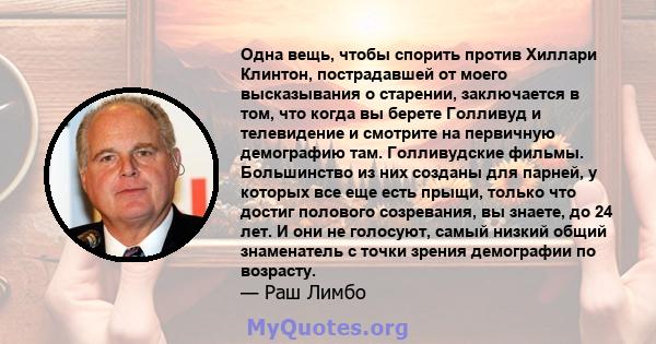 Одна вещь, чтобы спорить против Хиллари Клинтон, пострадавшей от моего высказывания о старении, заключается в том, что когда вы берете Голливуд и телевидение и смотрите на первичную демографию там. Голливудские фильмы.