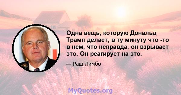 Одна вещь, которую Дональд Трамп делает, в ту минуту что -то в нем, что неправда, он взрывает это. Он реагирует на это.