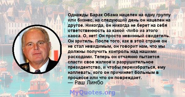 Однажды Барак Обама нацелен на одну группу или бизнес, на следующий день он нацелен на другое. Никогда, он никогда не берет на себя ответственность за какой -либо из этого хаоса. О, нет! Он просто невинный свидетель. Он 