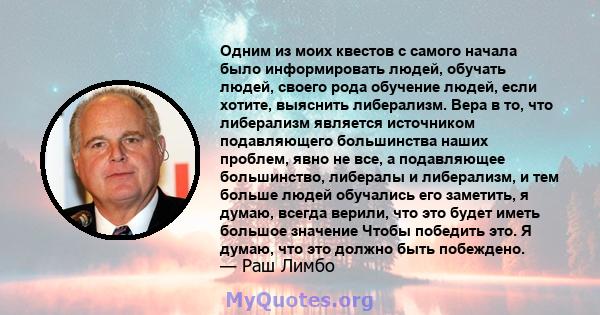 Одним из моих квестов с самого начала было информировать людей, обучать людей, своего рода обучение людей, если хотите, выяснить либерализм. Вера в то, что либерализм является источником подавляющего большинства наших