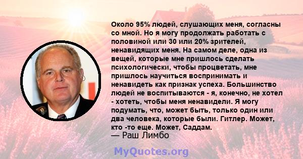 Около 95% людей, слушающих меня, согласны со мной. Но я могу продолжать работать с половиной или 30 или 20% зрителей, ненавидящих меня. На самом деле, одна из вещей, которые мне пришлось сделать психологически, чтобы