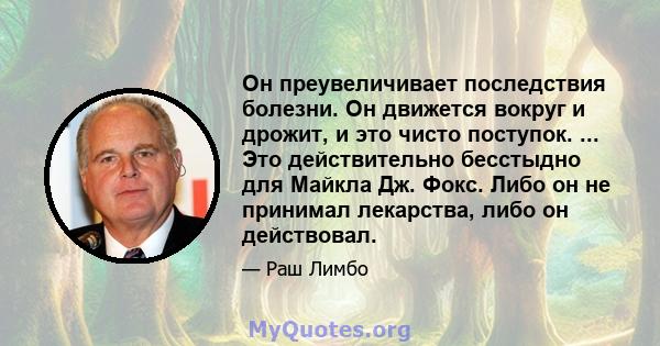 Он преувеличивает последствия болезни. Он движется вокруг и дрожит, и это чисто поступок. ... Это действительно бесстыдно для Майкла Дж. Фокс. Либо он не принимал лекарства, либо он действовал.