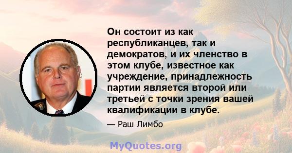 Он состоит из как республиканцев, так и демократов, и их членство в этом клубе, известное как учреждение, принадлежность партии является второй или третьей с точки зрения вашей квалификации в клубе.