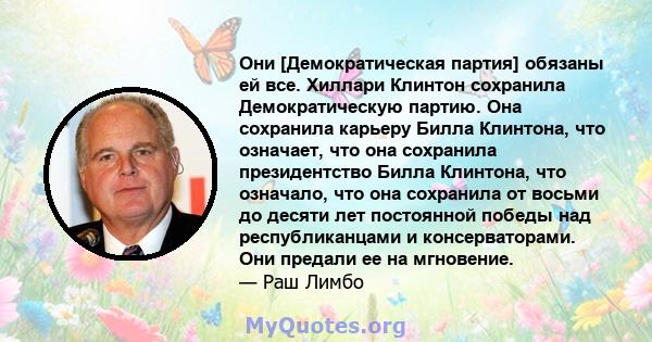 Они [Демократическая партия] обязаны ей все. Хиллари Клинтон сохранила Демократическую партию. Она сохранила карьеру Билла Клинтона, что означает, что она сохранила президентство Билла Клинтона, что означало, что она