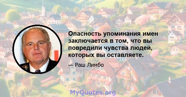 Опасность упоминания имен заключается в том, что вы повредили чувства людей, которых вы оставляете.