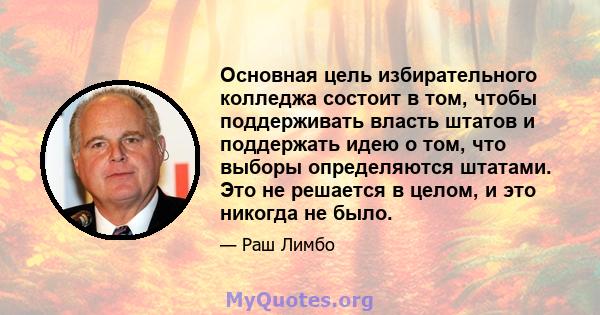 Основная цель избирательного колледжа состоит в том, чтобы поддерживать власть штатов и поддержать идею о том, что выборы определяются штатами. Это не решается в целом, и это никогда не было.