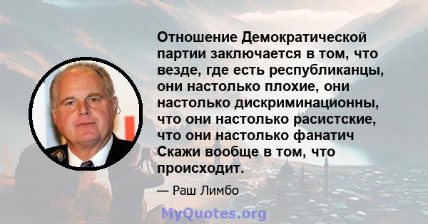 Отношение Демократической партии заключается в том, что везде, где есть республиканцы, они настолько плохие, они настолько дискриминационны, что они настолько расистские, что они настолько фанатич Скажи вообще в том,