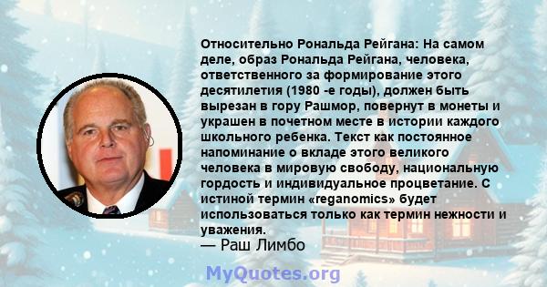 Относительно Рональда Рейгана: На самом деле, образ Рональда Рейгана, человека, ответственного за формирование этого десятилетия (1980 -е годы), должен быть вырезан в гору Рашмор, повернут в монеты и украшен в почетном