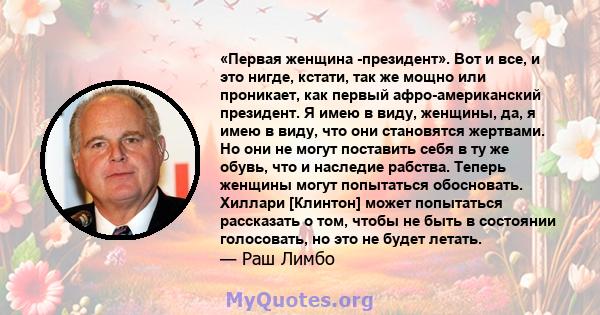 «Первая женщина -президент». Вот и все, и это нигде, кстати, так же мощно или проникает, как первый афро-американский президент. Я имею в виду, женщины, да, я имею в виду, что они становятся жертвами. Но они не могут