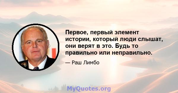 Первое, первый элемент истории, который люди слышат, они верят в это. Будь то правильно или неправильно.