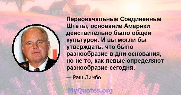 Первоначальные Соединенные Штаты, основание Америки действительно было общей культурой. И вы могли бы утверждать, что было разнообразие в дни основания, но не то, как левые определяют разнообразие сегодня.