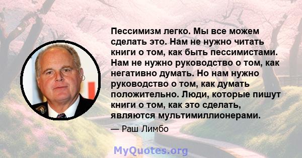 Пессимизм легко. Мы все можем сделать это. Нам не нужно читать книги о том, как быть пессимистами. Нам не нужно руководство о том, как негативно думать. Но нам нужно руководство о том, как думать положительно. Люди,