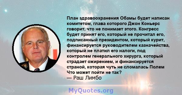 План здравоохранения Обамы будет написан комитетом, глава которого Джон Коньерс говорит, что не понимает этого. Конгресс будет принят его, который не прочитал его, подписанный президентом, который курит, финансируется