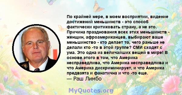 По крайней мере, в моем восприятии, видение достижений меньшинств - это способ фактически критиковать страну, а не это. Причина празднования всех этих меньшинств - женщин, афроамериканцев, выбирают ваше меньшинство -