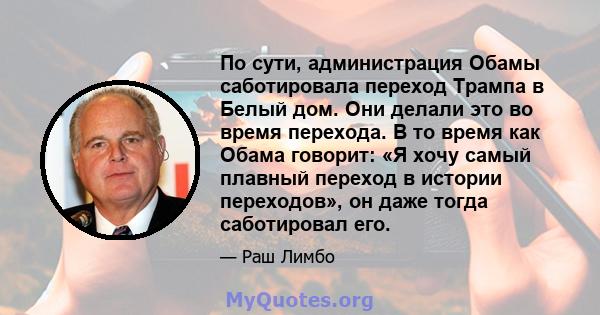 По сути, администрация Обамы саботировала переход Трампа в Белый дом. Они делали это во время перехода. В то время как Обама говорит: «Я хочу самый плавный переход в истории переходов», он даже тогда саботировал его.