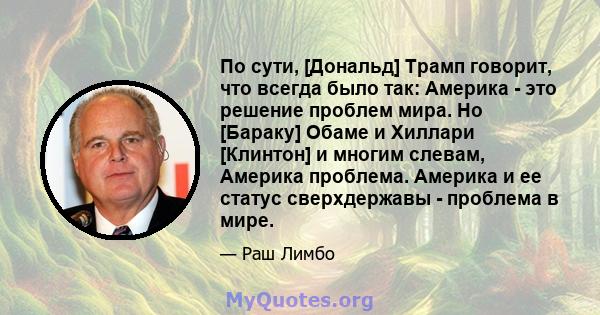 По сути, [Дональд] Трамп говорит, что всегда было так: Америка - это решение проблем мира. Но [Бараку] Обаме и Хиллари [Клинтон] и многим слевам, Америка проблема. Америка и ее статус сверхдержавы - проблема в мире.