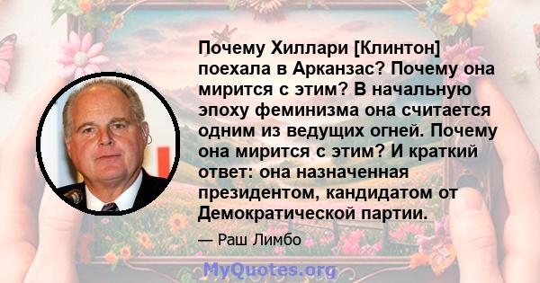 Почему Хиллари [Клинтон] поехала в Арканзас? Почему она мирится с этим? В начальную эпоху феминизма она считается одним из ведущих огней. Почему она мирится с этим? И краткий ответ: она назначенная президентом,