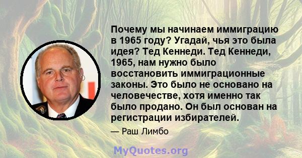 Почему мы начинаем иммиграцию в 1965 году? Угадай, чья это была идея? Тед Кеннеди. Тед Кеннеди, 1965, нам нужно было восстановить иммиграционные законы. Это было не основано на человечестве, хотя именно так было