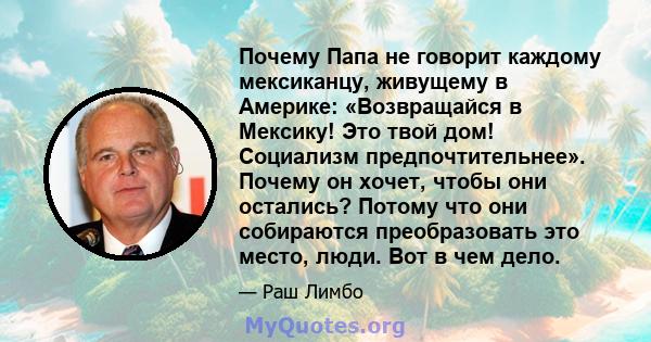 Почему Папа не говорит каждому мексиканцу, живущему в Америке: «Возвращайся в Мексику! Это твой дом! Социализм предпочтительнее». Почему он хочет, чтобы они остались? Потому что они собираются преобразовать это место,