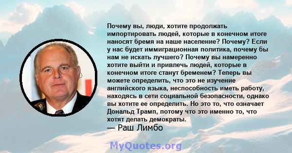 Почему вы, люди, хотите продолжать импортировать людей, которые в конечном итоге наносят бремя на наше население? Почему? Если у нас будет иммиграционная политика, почему бы нам не искать лучшего? Почему вы намеренно