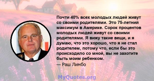 Почти 40% всех молодых людей живут со своими родителями. Это 75-летний максимум в Америке. Сорок процентов молодых людей живут со своими родителями. Я вижу такие вещи, и я думаю, что это хорошо, что я не стал родителем, 