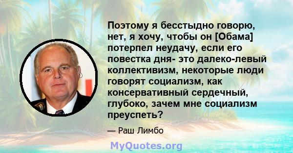 Поэтому я бесстыдно говорю, нет, я хочу, чтобы он [Обама] потерпел неудачу, если его повестка дня- это далеко-левый коллективизм, некоторые люди говорят социализм, как консервативный сердечный, глубоко, зачем мне