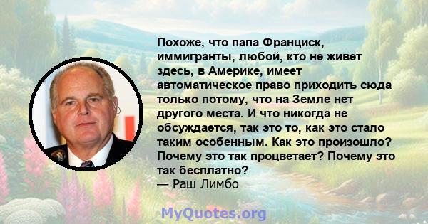 Похоже, что папа Франциск, иммигранты, любой, кто не живет здесь, в Америке, имеет автоматическое право приходить сюда только потому, что на Земле нет другого места. И что никогда не обсуждается, так это то, как это