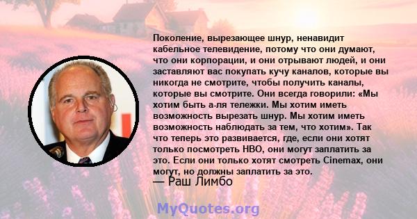 Поколение, вырезающее шнур, ненавидит кабельное телевидение, потому что они думают, что они корпорации, и они отрывают людей, и они заставляют вас покупать кучу каналов, которые вы никогда не смотрите, чтобы получить