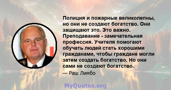 Полиция и пожарные великолепны, но они не создают богатство. Они защищают это. Это важно. Преподавание - замечательная профессия. Учителя помогают обучать людей стать хорошими гражданами, чтобы граждане могли затем