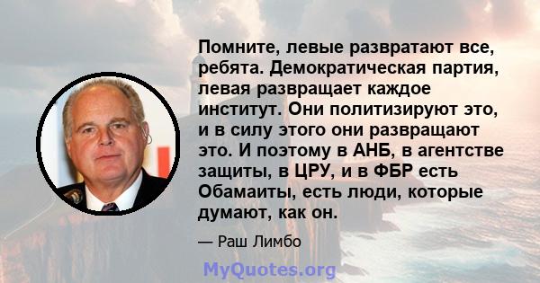 Помните, левые развратают все, ребята. Демократическая партия, левая развращает каждое институт. Они политизируют это, и в силу этого они развращают это. И поэтому в АНБ, в агентстве защиты, в ЦРУ, и в ФБР есть