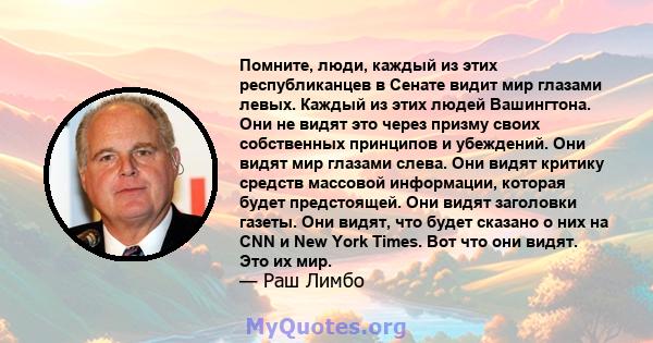 Помните, люди, каждый из этих республиканцев в Сенате видит мир глазами левых. Каждый из этих людей Вашингтона. Они не видят это через призму своих собственных принципов и убеждений. Они видят мир глазами слева. Они