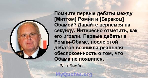 Помните первые дебаты между [Миттом] Ромни и [Бараком] Обамой? Давайте вернемся на секунду. Интересно отметить, как его играли. Первые дебаты в Ромни-Обаме, после этой дебатов возникла реальная обеспокоенность о том,