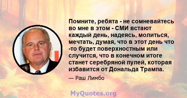 Помните, ребята - не сомневайтесь во мне в этом - СМИ встают каждый день, надеясь, молиться, мечтать, думая, что в этот день что -то будет поверхностным или случится, что в конечном итоге станет серебряной пулей,