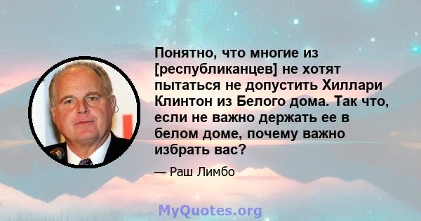 Понятно, что многие из [республиканцев] не хотят пытаться не допустить Хиллари Клинтон из Белого дома. Так что, если не важно держать ее в белом доме, почему важно избрать вас?