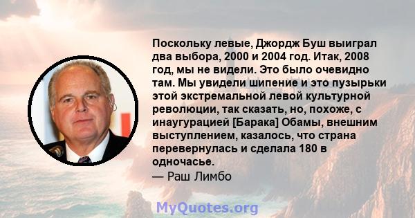 Поскольку левые, Джордж Буш выиграл два выбора, 2000 и 2004 год. Итак, 2008 год, мы не видели. Это было очевидно там. Мы увидели шипение и это пузырьки этой экстремальной левой культурной революции, так сказать, но,