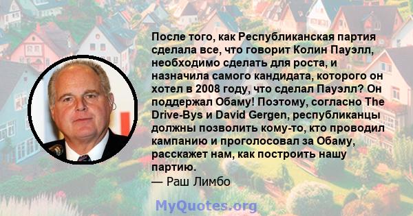 После того, как Республиканская партия сделала все, что говорит Колин Пауэлл, необходимо сделать для роста, и назначила самого кандидата, которого он хотел в 2008 году, что сделал Пауэлл? Он поддержал Обаму! Поэтому,