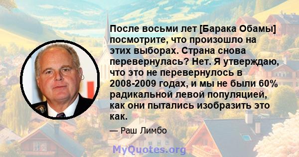 После восьми лет [Барака Обамы] посмотрите, что произошло на этих выборах. Страна снова перевернулась? Нет. Я утверждаю, что это не перевернулось в 2008-2009 годах, и мы не были 60% радикальной левой популяцией, как они 