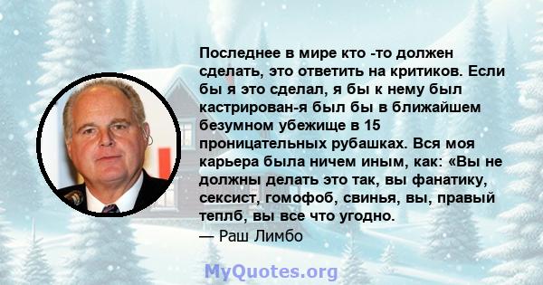 Последнее в мире кто -то должен сделать, это ответить на критиков. Если бы я это сделал, я бы к нему был кастрирован-я был бы в ближайшем безумном убежище в 15 проницательных рубашках. Вся моя карьера была ничем иным,