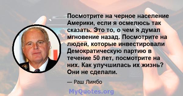 Посмотрите на черное население Америки, если я осмелюсь так сказать. Это то, о чем я думал мгновение назад. Посмотрите на людей, которые инвестировали Демократическую партию в течение 50 лет, посмотрите на них. Как