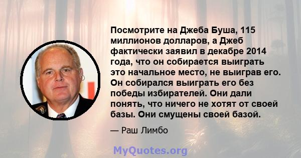 Посмотрите на Джеба Буша, 115 миллионов долларов, а Джеб фактически заявил в декабре 2014 года, что он собирается выиграть это начальное место, не выиграв его. Он собирался выиграть его без победы избирателей. Они дали