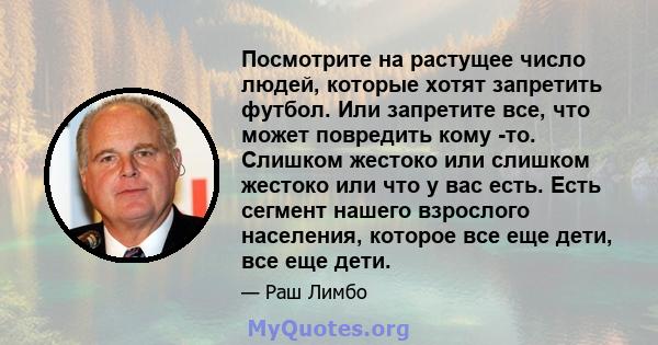 Посмотрите на растущее число людей, которые хотят запретить футбол. Или запретите все, что может повредить кому -то. Слишком жестоко или слишком жестоко или что у вас есть. Есть сегмент нашего взрослого населения,