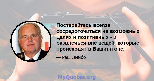 Постарайтесь всегда сосредоточиться на возможных целях и позитивных - и развлечься вне вещей, которые происходят в Вашингтоне.