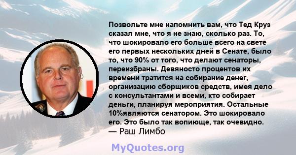 Позвольте мне напомнить вам, что Тед Круз сказал мне, что я не знаю, сколько раз. То, что шокировало его больше всего на свете его первых нескольких дней в Сенате, было то, что 90% от того, что делают сенаторы,