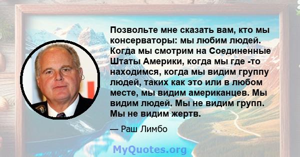 Позвольте мне сказать вам, кто мы консерваторы: мы любим людей. Когда мы смотрим на Соединенные Штаты Америки, когда мы где -то находимся, когда мы видим группу людей, таких как это или в любом месте, мы видим