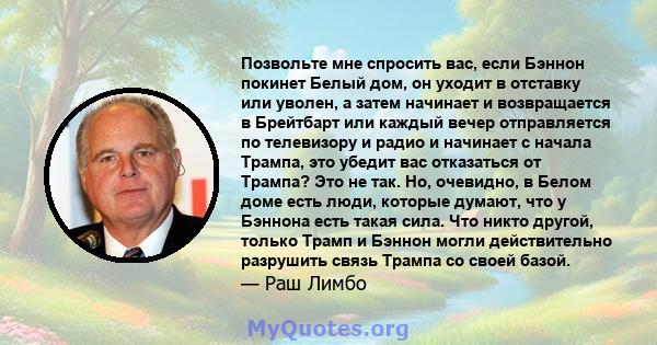 Позвольте мне спросить вас, если Бэннон покинет Белый дом, он уходит в отставку или уволен, а затем начинает и возвращается в Брейтбарт или каждый вечер отправляется по телевизору и радио и начинает с начала Трампа, это 